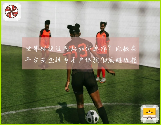 世界杯投注网站如何选择？比较各平台安全性与用户体验彻底避坑指南