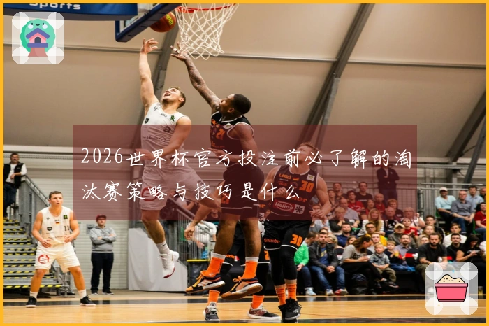 2026世界杯官方投注前必了解的淘汰赛策略与技巧是什么