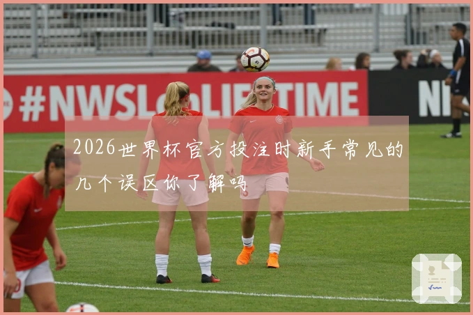 2026世界杯官方投注时新手常见的几个误区你了解吗