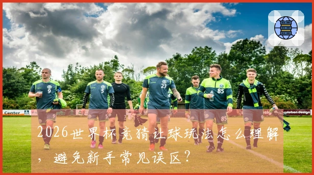 2026世界杯竞猜让球玩法怎么理解，避免新手常见误区？