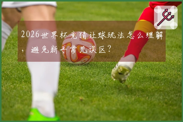 2026世界杯竞猜让球玩法怎么理解，避免新手常见误区？